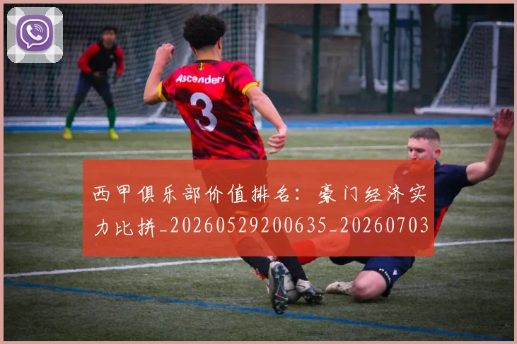 西甲俱乐部价值排名：豪门经济实力比拼_20260529200635_20260703181839