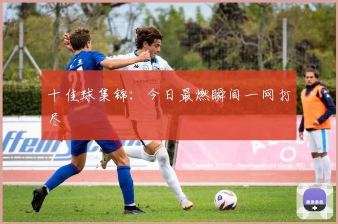 十佳球集锦：今日最燃瞬间一网打尽