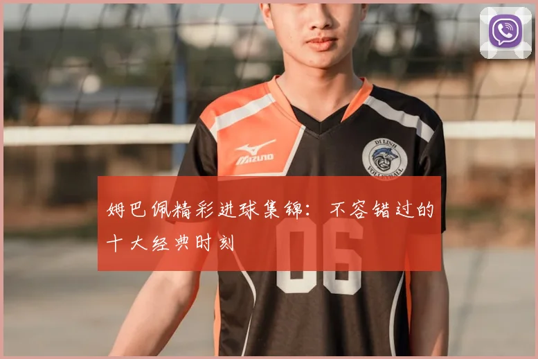 姆巴佩精彩进球集锦：不容错过的十大经典时刻