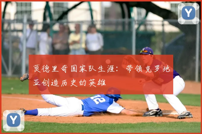 莫德里奇国家队生涯:带领克罗地亚创造历史的英雄