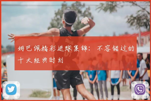 姆巴佩精彩进球集锦:不容错过的十大经典时刻