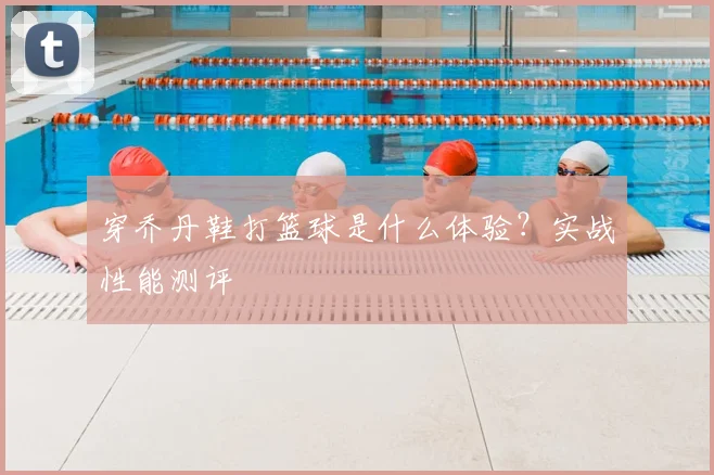 穿乔丹鞋打篮球是什么体验?实战性能测评