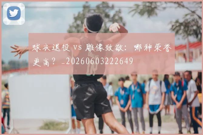 球衣退役 vs 雕像致敬:哪种荣誉更高?_20260603222649