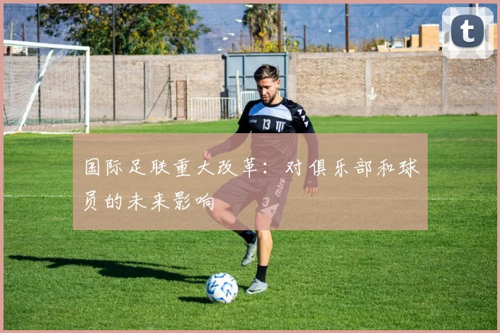 国际足联重大改革：对俱乐部和球员的未来影响