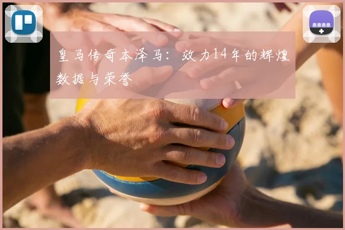 皇马传奇本泽马：效力14年的辉煌数据与荣誉