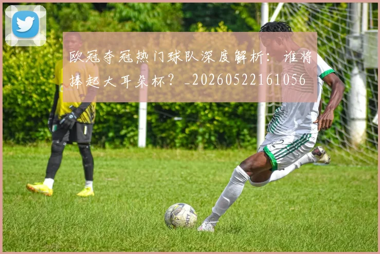 欧冠夺冠热门球队深度解析：谁将捧起大耳朵杯？_20260522161056