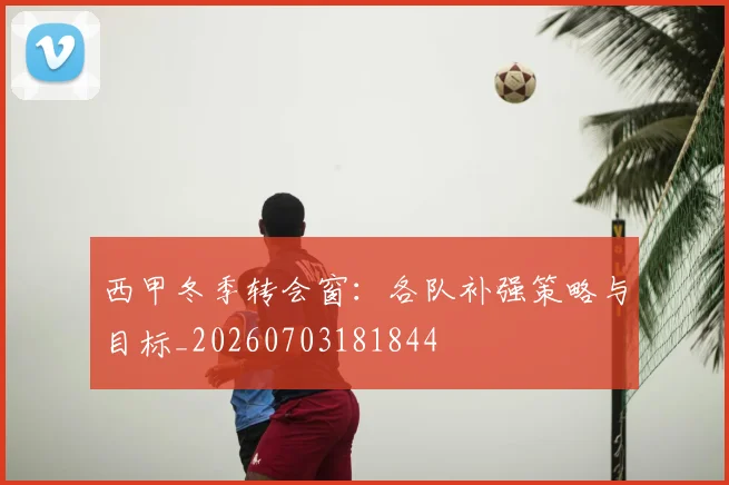 西甲冬季转会窗:各队补强策略与目标_20260703181844