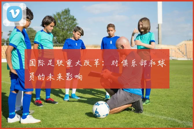 国际足联重大改革:对俱乐部和球员的未来影响