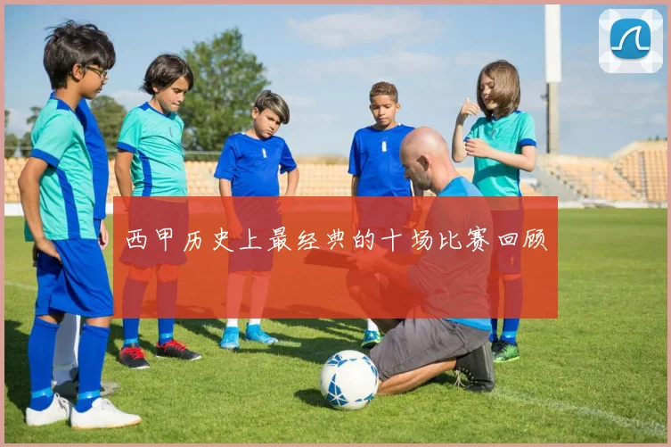 西甲历史上最经典的十场比赛回顾